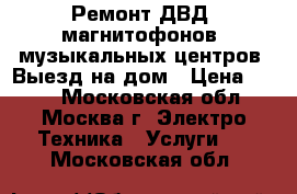 Ремонт ДВД, магнитофонов, музыкальных центров. Выезд на дом › Цена ­ 800 - Московская обл., Москва г. Электро-Техника » Услуги   . Московская обл.